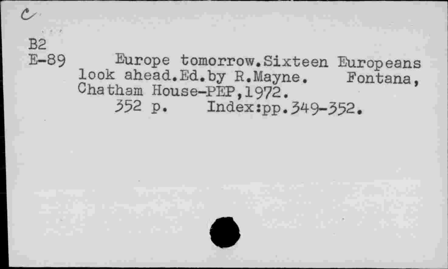 ﻿Cs
B2
E-89
Europe tomorrow.Sixteen. Europeans look ahead.Ed.by R.Mayne. Fontana, Chatham House-PEP,1972.
352 p. Index:pp.349-352.